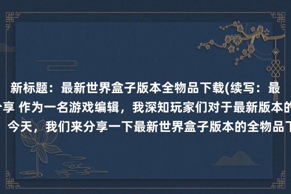 新标题：最新世界盒子版本全物品下载(续写：最全世界盒子物品下载分享 作为一名游戏编辑，我深知玩家们对于最新版本的游戏物品下载的渴求。今天，我们来分享一下最新世界盒子版本的全物品下载。无论是你想要的实用道具，还是那些迷人的饰品，都可以在这份清单中找到。我们精选了包括木材、石材、道具、食物等各种类型的物品，为您提供便捷、全面的下载选择。快来体验最新版本的世界盒子吧！)